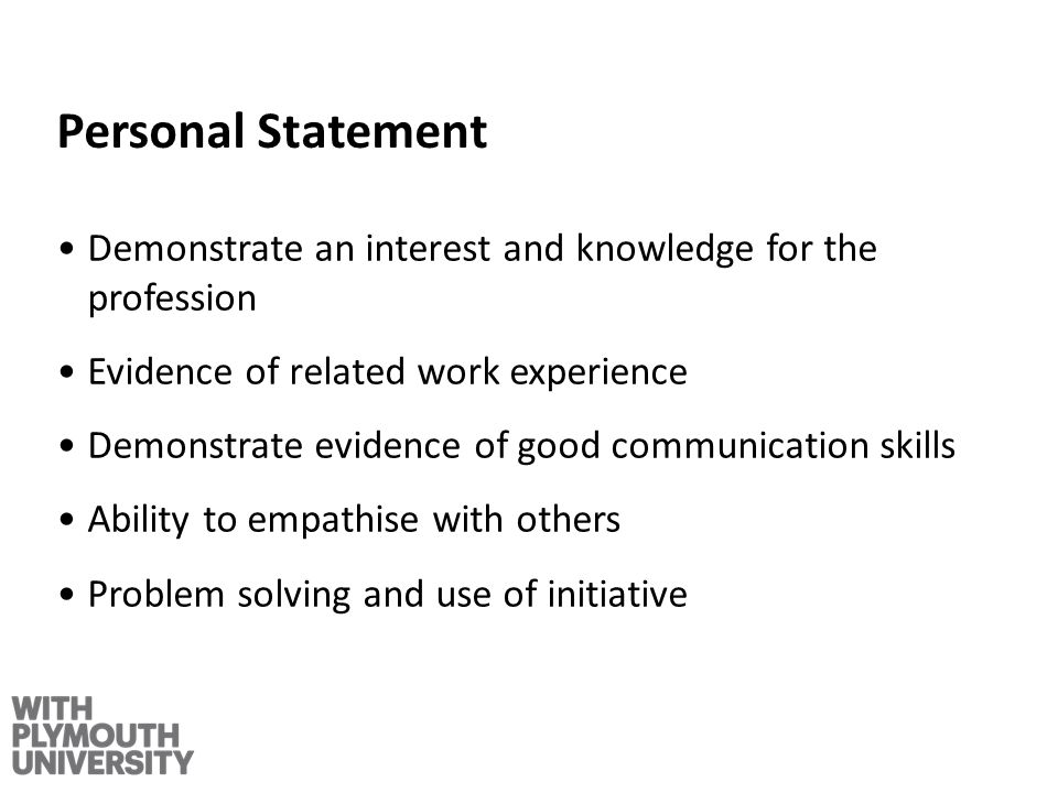 Personal Statement Demonstrate an interest and knowledge for the profession Evidence of related work experience Demonstrate evidence of good communication skills Ability to empathise with others Problem solving and use of initiative