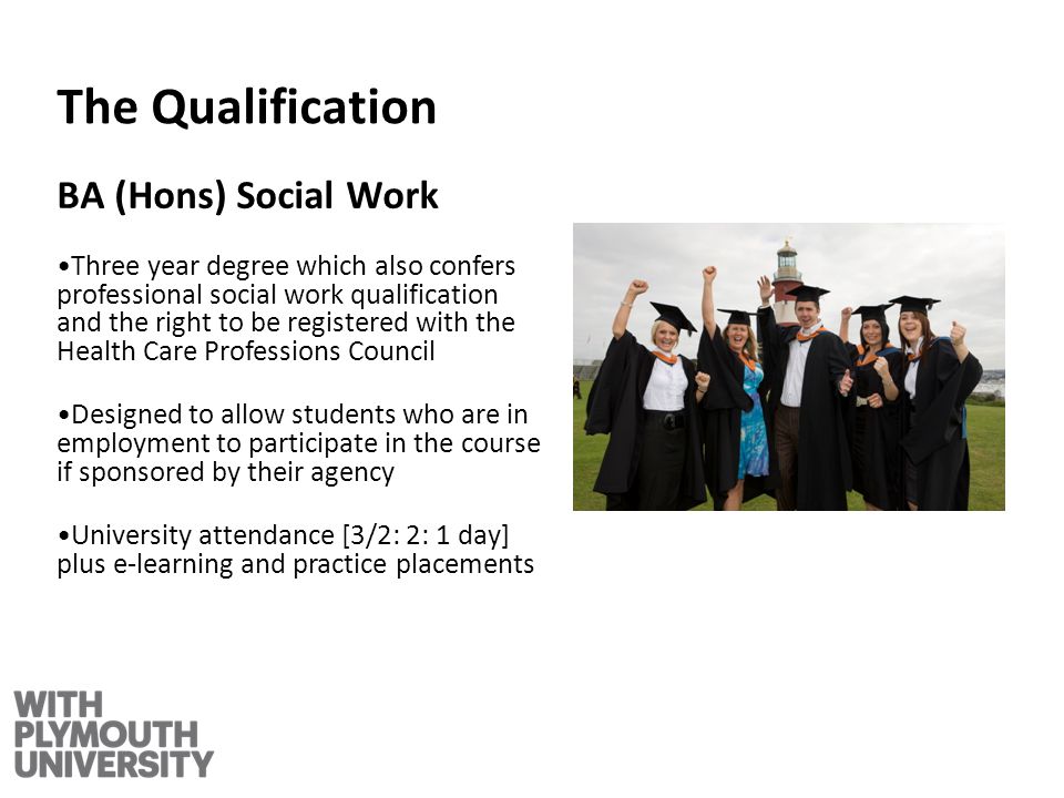 The Qualification BA (Hons) Social Work Three year degree which also confers professional social work qualification and the right to be registered with the Health Care Professions Council Designed to allow students who are in employment to participate in the course if sponsored by their agency University attendance [3/2: 2: 1 day] plus e-learning and practice placements