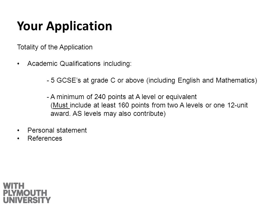 Your Application Totality of the Application Academic Qualifications including: - 5 GCSEs at grade C or above (including English and Mathematics) - A minimum of 240 points at A level or equivalent (Must include at least 160 points from two A levels or one 12-unit award.