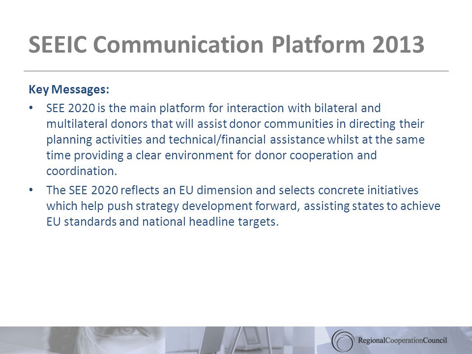 SEEIC Communication Platform 2013 Key Messages: SEE 2020 is the main platform for interaction with bilateral and multilateral donors that will assist donor communities in directing their planning activities and technical/financial assistance whilst at the same time providing a clear environment for donor cooperation and coordination.