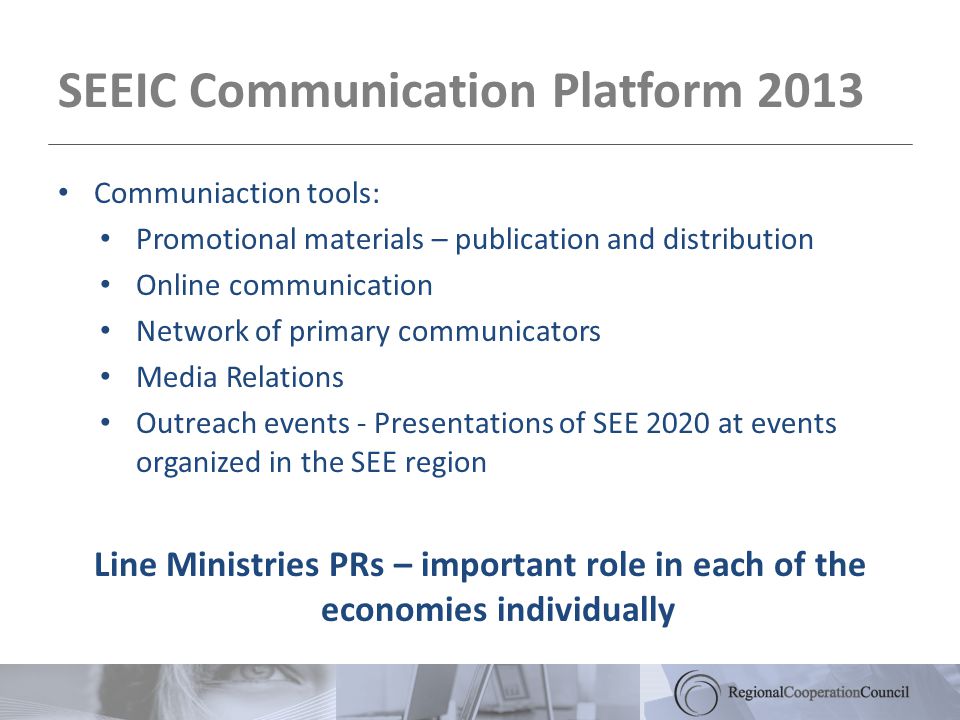 SEEIC Communication Platform 2013 Communiaction tools: Promotional materials – publication and distribution Online communication Network of primary communicators Media Relations Outreach events - Presentations of SEE 2020 at events organized in the SEE region Line Ministries PRs – important role in each of the economies individually