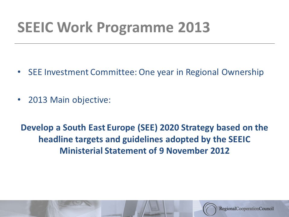 SEEIC Work Programme 2013 SEE Investment Committee: One year in Regional Ownership 2013 Main objective: Develop a South East Europe (SEE) 2020 Strategy based on the headline targets and guidelines adopted by the SEEIC Ministerial Statement of 9 November 2012
