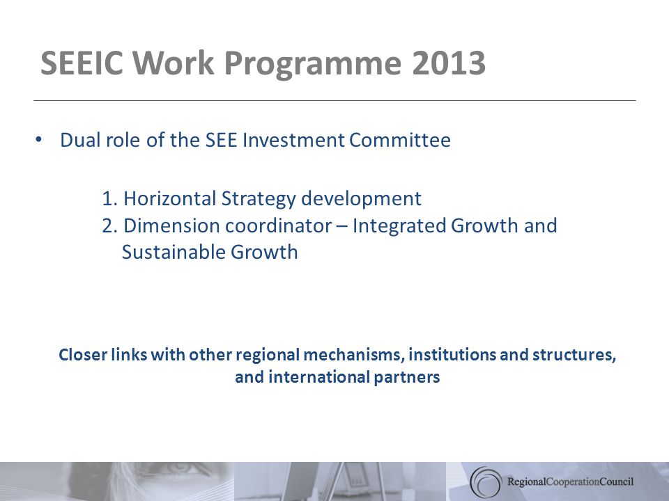 SEEIC Work Programme 2013 Closer links with other regional mechanisms, institutions and structures, and international partners Dual role of the SEE Investment Committee 1.