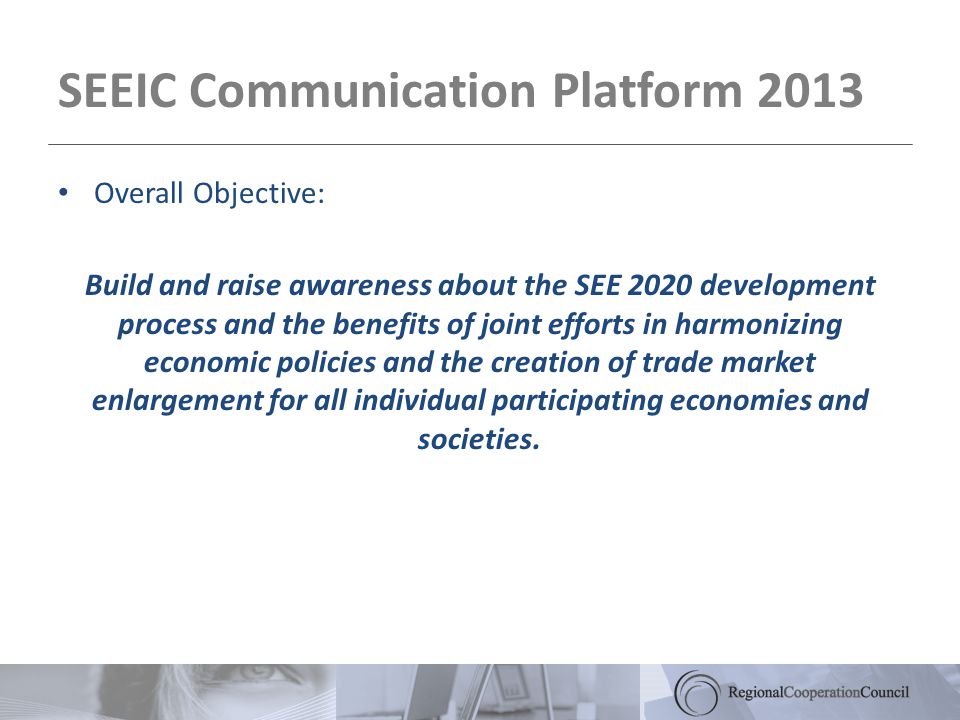 SEEIC Communication Platform 2013 Overall Objective: Build and raise awareness about the SEE 2020 development process and the benefits of joint efforts in harmonizing economic policies and the creation of trade market enlargement for all individual participating economies and societies.