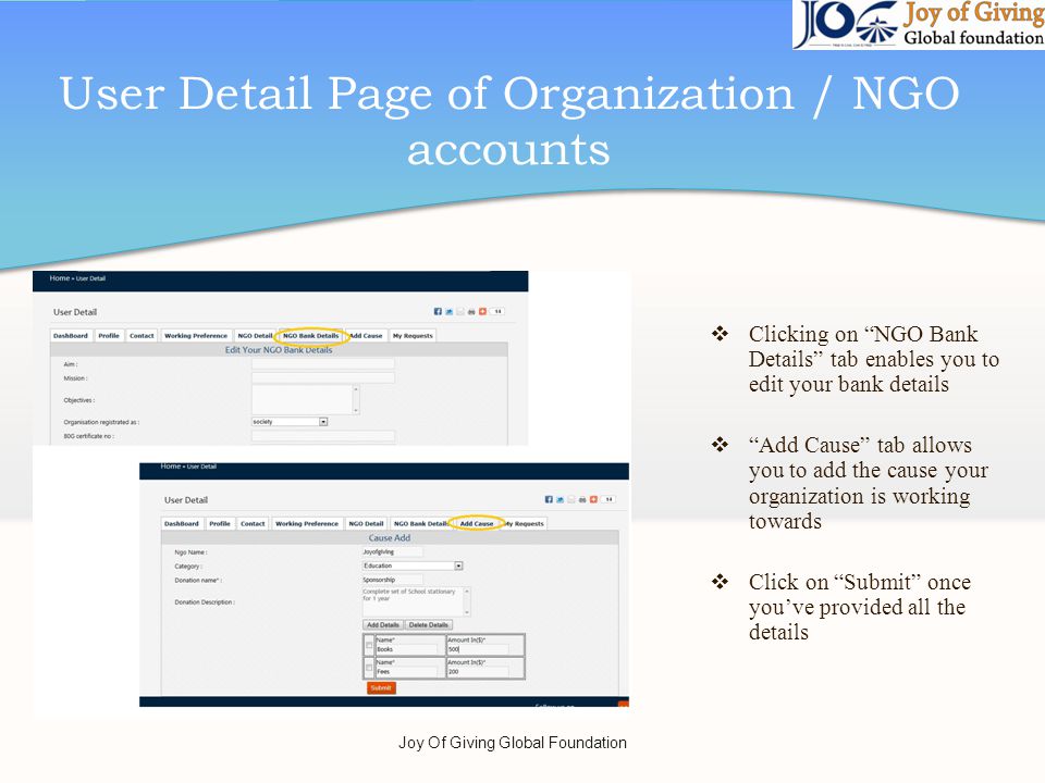 User Detail Page of Organization / NGO accounts Clicking on NGO Bank Details tab enables you to edit your bank details Add Cause tab allows you to add the cause your organization is working towards Click on Submit once youve provided all the details Joy Of Giving Global Foundation