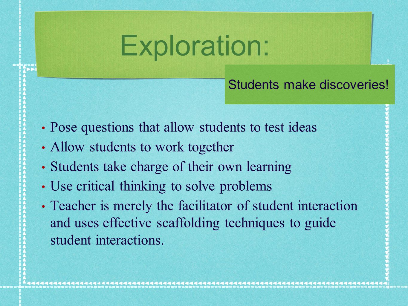 Exploration: Pose questions that allow students to test ideas Allow students to work together Students take charge of their own learning Use critical thinking to solve problems Teacher is merely the facilitator of student interaction and uses effective scaffolding techniques to guide student interactions.