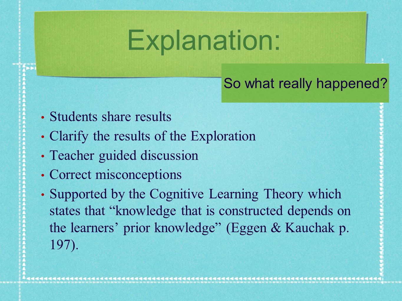 Explanation: Students share results Clarify the results of the Exploration Teacher guided discussion Correct misconceptions Supported by the Cognitive Learning Theory which states that knowledge that is constructed depends on the learners prior knowledge (Eggen & Kauchak p.