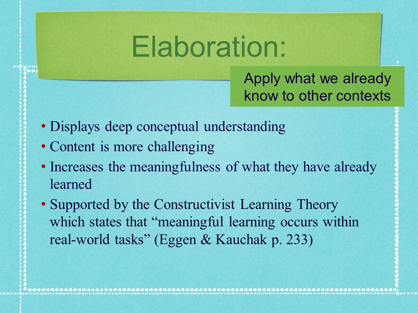 Elaboration: Displays deep conceptual understanding Content is more challenging Increases the meaningfulness of what they have already learned Supported by the Constructivist Learning Theory which states that meaningful learning occurs within real-world tasks (Eggen & Kauchak p.