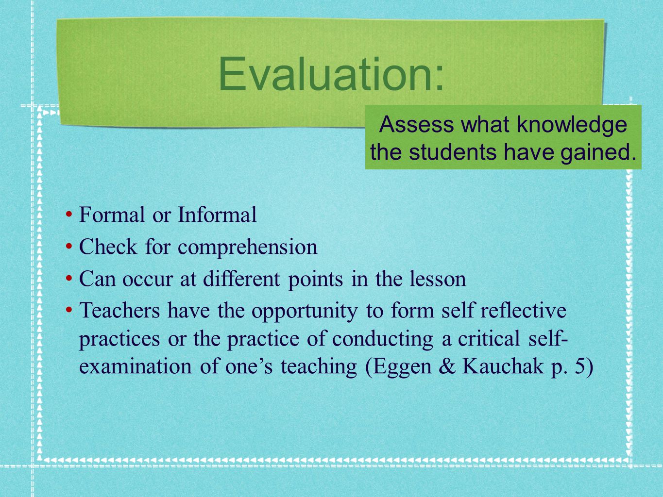 Evaluation: Formal or Informal Check for comprehension Can occur at different points in the lesson Teachers have the opportunity to form self reflective practices or the practice of conducting a critical self- examination of ones teaching (Eggen & Kauchak p.