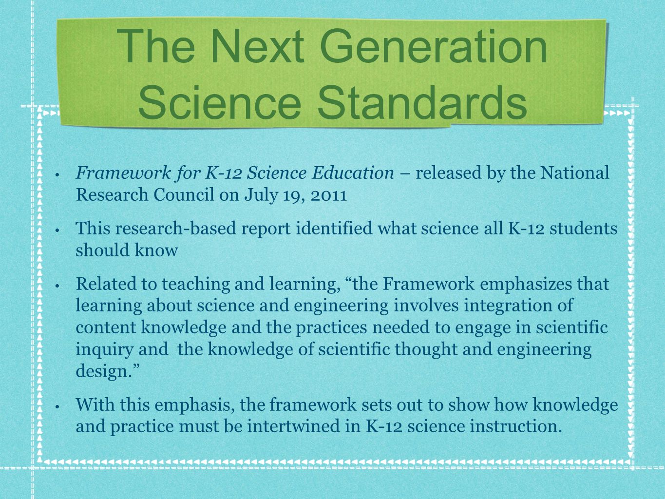 The Next Generation Science Standards Framework for K-12 Science Education – released by the National Research Council on July 19, 2011 This research-based report identified what science all K-12 students should know Related to teaching and learning, the Framework emphasizes that learning about science and engineering involves integration of content knowledge and the practices needed to engage in scientific inquiry and the knowledge of scientific thought and engineering design.