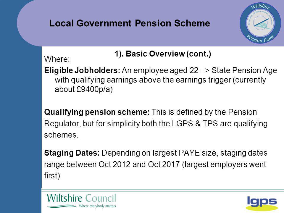 Local Government Pension Scheme Where: Eligible Jobholders: An employee aged 22 –> State Pension Age with qualifying earnings above the earnings trigger (currently about £9400p/a) Qualifying pension scheme: This is defined by the Pension Regulator, but for simplicity both the LGPS & TPS are qualifying schemes.