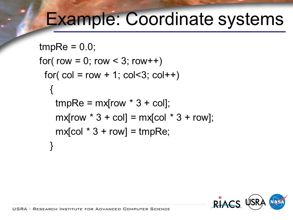 Example: Coordinate systems tmpRe = 0.0; for( row = 0; row < 3; row++) for( col = row + 1; col<3; col++) { tmpRe = mx[row * 3 + col]; mx[row * 3 + col] = mx[col * 3 + row]; mx[col * 3 + row] = tmpRe; }