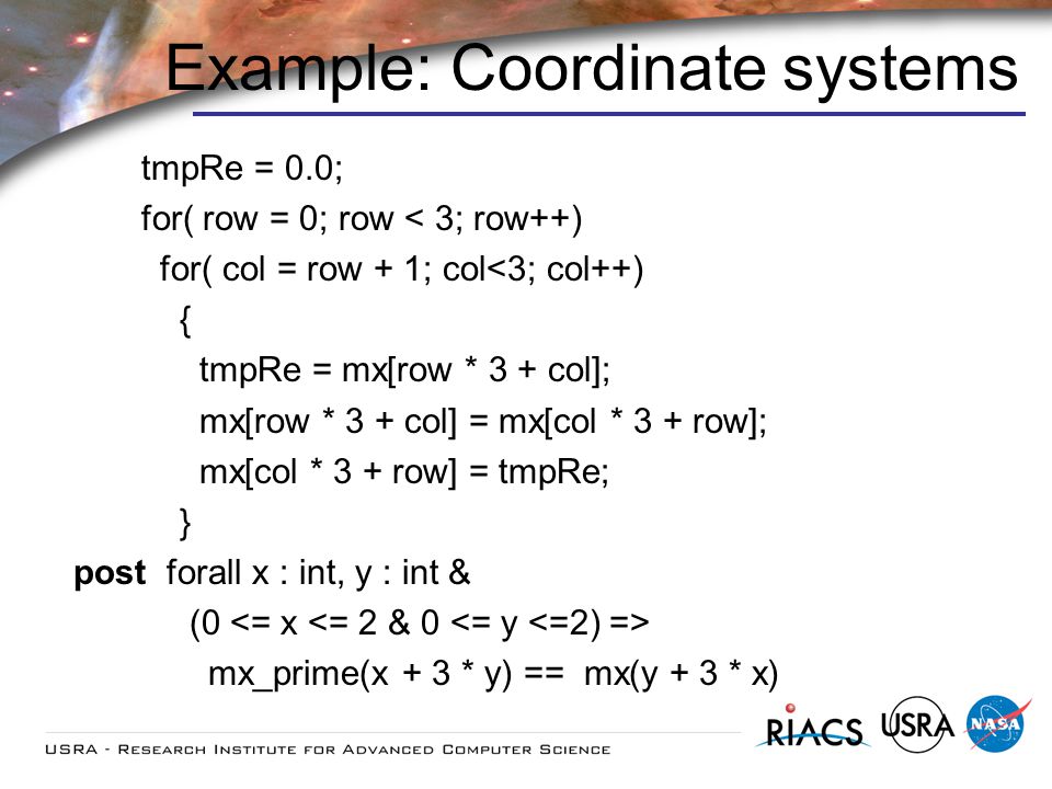 Example: Coordinate systems tmpRe = 0.0; for( row = 0; row < 3; row++) for( col = row + 1; col<3; col++) { tmpRe = mx[row * 3 + col]; mx[row * 3 + col] = mx[col * 3 + row]; mx[col * 3 + row] = tmpRe; } post forall x : int, y : int & (0 mx_prime(x + 3 * y) == mx(y + 3 * x)