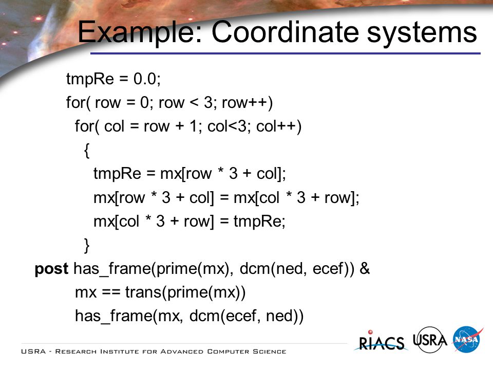 Example: Coordinate systems tmpRe = 0.0; for( row = 0; row < 3; row++) for( col = row + 1; col<3; col++) { tmpRe = mx[row * 3 + col]; mx[row * 3 + col] = mx[col * 3 + row]; mx[col * 3 + row] = tmpRe; } post has_frame(prime(mx), dcm(ned, ecef)) & mx == trans(prime(mx)) has_frame(mx, dcm(ecef, ned))