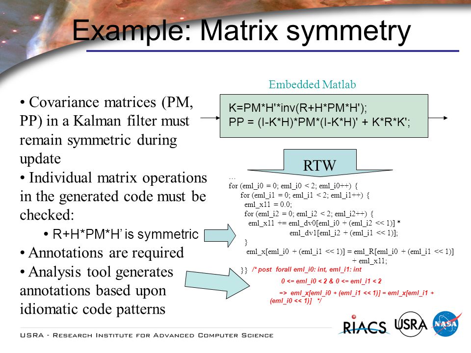 Covariance matrices (PM, PP) in a Kalman filter must remain symmetric during update Individual matrix operations in the generated code must be checked: R+H*PM*H is symmetric Annotations are required Analysis tool generates annotations based upon idiomatic code patterns Example: Matrix symmetry K=PM*H *inv(R+H*PM*H ); PP = (I-K*H)*PM*(I-K*H) + K*R*K ; Embedded Matlab … for (eml_i0 = 0; eml_i0 < 2; eml_i0++) { for (eml_i1 = 0; eml_i1 < 2; eml_i1++) { eml_x11 = 0.0; for (eml_i2 = 0; eml_i2 < 2; eml_i2++) { eml_x11 += eml_dv0[eml_i0 + (eml_i2 << 1)] * eml_dv1[eml_i2 + (eml_i1 << 1)]; } eml_x[eml_i0 + (eml_i1 << 1)] = eml_R[eml_i0 + (eml_i1 << 1)] + eml_x11; }} RTW /* post forall eml_i0: int, eml_i1: int 0 <= eml_i0 < 2 & 0 <= eml_i1 < 2 => eml_x[eml_i0 + (eml_i1 << 1)] = eml_x[eml_i1 + (eml_i0 << 1)] */
