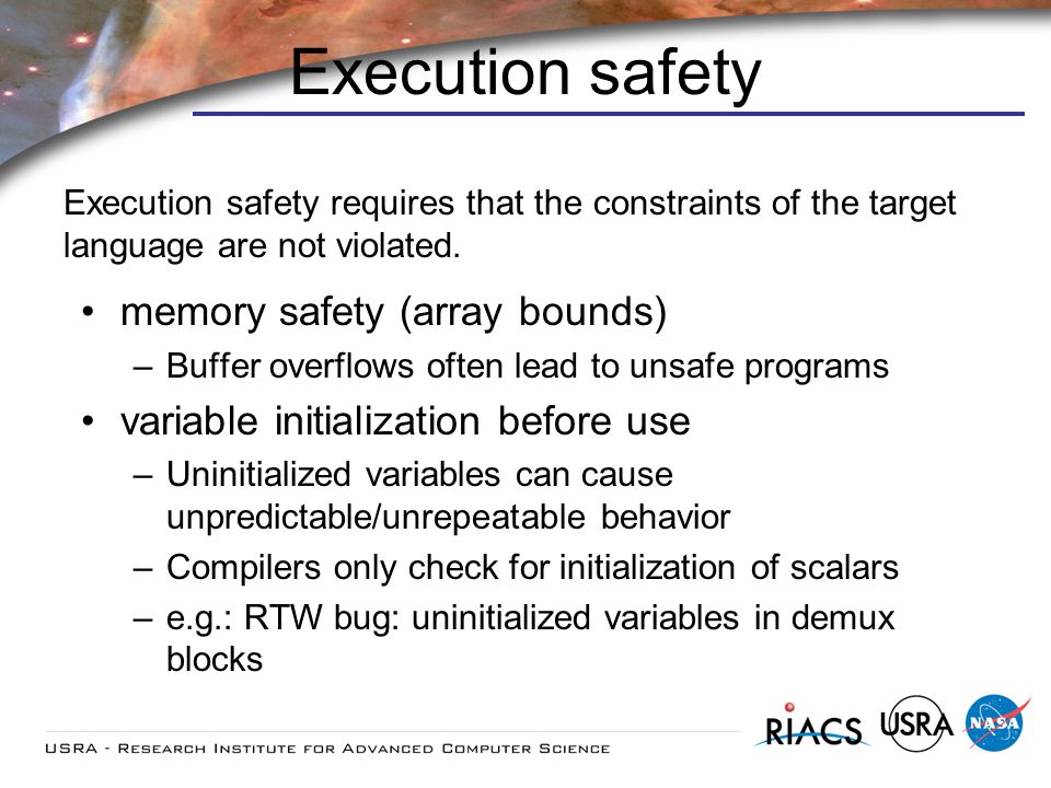 Execution safety memory safety (array bounds) –Buffer overflows often lead to unsafe programs variable initialization before use –Uninitialized variables can cause unpredictable/unrepeatable behavior –Compilers only check for initialization of scalars –e.g.: RTW bug: uninitialized variables in demux blocks Execution safety requires that the constraints of the target language are not violated.