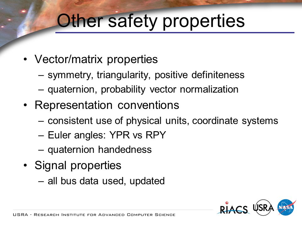Other safety properties Vector/matrix properties –symmetry, triangularity, positive definiteness –quaternion, probability vector normalization Representation conventions –consistent use of physical units, coordinate systems –Euler angles: YPR vs RPY –quaternion handedness Signal properties –all bus data used, updated