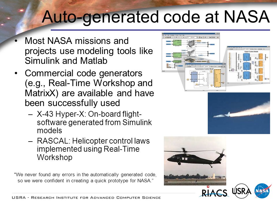 Auto-generated code at NASA Most NASA missions and projects use modeling tools like Simulink and Matlab Commercial code generators (e.g., Real-Time Workshop and MatrixX) are available and have been successfully used –X-43 Hyper-X: On-board flight- software generated from Simulink models –RASCAL: Helicopter control laws implemented using Real-Time Workshop We never found any errors in the automatically generated code, so we were confident in creating a quick prototype for NASA.