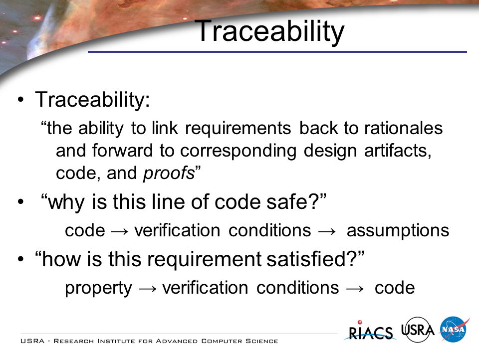 Traceability Traceability: the ability to link requirements back to rationales and forward to corresponding design artifacts, code, and proofs why is this line of code safe.