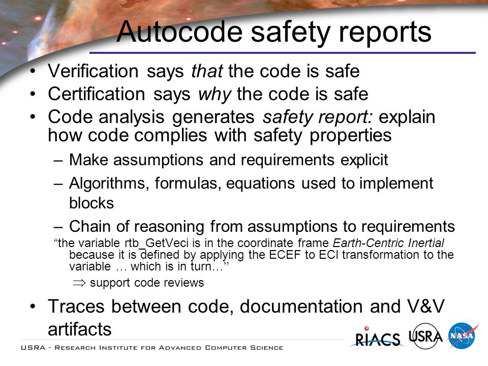 Autocode safety reports Verification says that the code is safe Certification says why the code is safe Code analysis generates safety report: explain how code complies with safety properties –Make assumptions and requirements explicit –Algorithms, formulas, equations used to implement blocks –Chain of reasoning from assumptions to requirements the variable rtb_GetVeci is in the coordinate frame Earth-Centric Inertial because it is defined by applying the ECEF to ECI transformation to the variable … which is in turn … support code reviews Traces between code, documentation and V&V artifacts