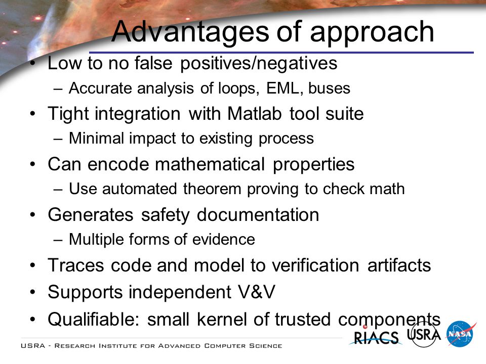 Advantages of approach Low to no false positives/negatives –Accurate analysis of loops, EML, buses Tight integration with Matlab tool suite –Minimal impact to existing process Can encode mathematical properties –Use automated theorem proving to check math Generates safety documentation –Multiple forms of evidence Traces code and model to verification artifacts Supports independent V&V Qualifiable: small kernel of trusted components