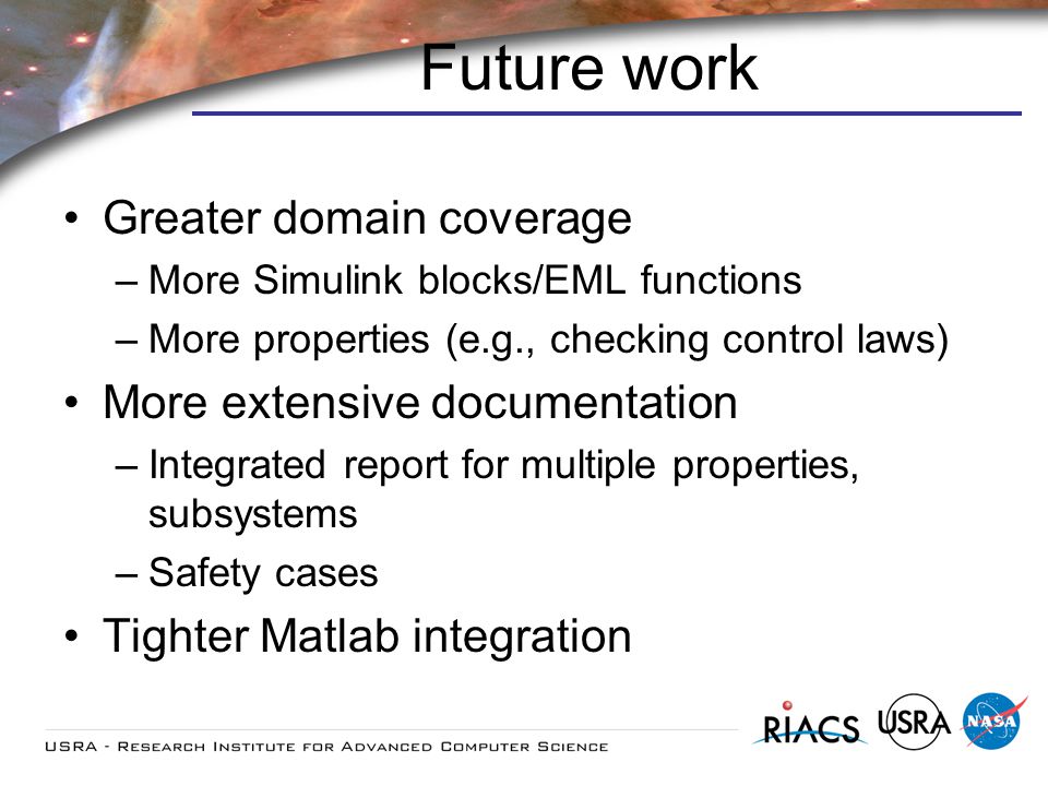 Future work Greater domain coverage –More Simulink blocks/EML functions –More properties (e.g., checking control laws) More extensive documentation –Integrated report for multiple properties, subsystems –Safety cases Tighter Matlab integration