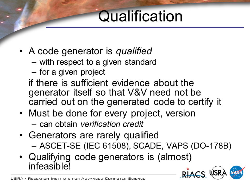 Qualification A code generator is qualified –with respect to a given standard –for a given project if there is sufficient evidence about the generator itself so that V&V need not be carried out on the generated code to certify it Must be done for every project, version –can obtain verification credit Generators are rarely qualified –ASCET-SE (IEC 61508), SCADE, VAPS (DO-178B) Qualifying code generators is (almost) infeasible!