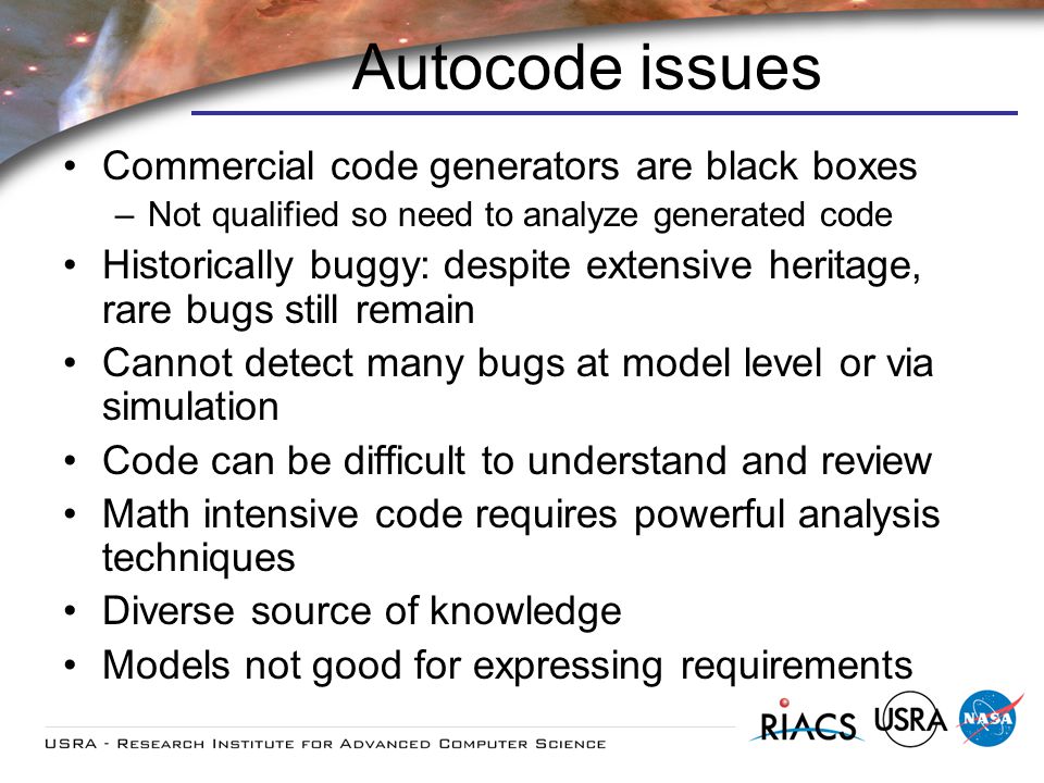Autocode issues Commercial code generators are black boxes –Not qualified so need to analyze generated code Historically buggy: despite extensive heritage, rare bugs still remain Cannot detect many bugs at model level or via simulation Code can be difficult to understand and review Math intensive code requires powerful analysis techniques Diverse source of knowledge Models not good for expressing requirements