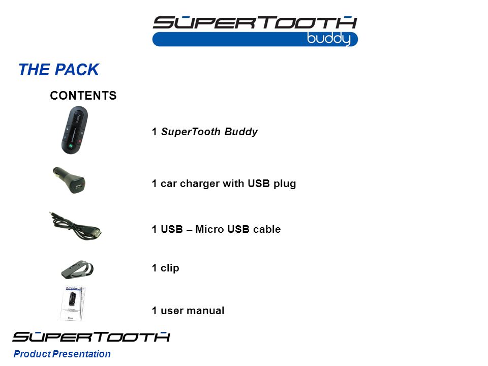 THE PACK CONTENTS 1 SuperTooth Buddy 1 clip 1 user manual 1 car charger with USB plug 1 USB – Micro USB cable Product Presentation