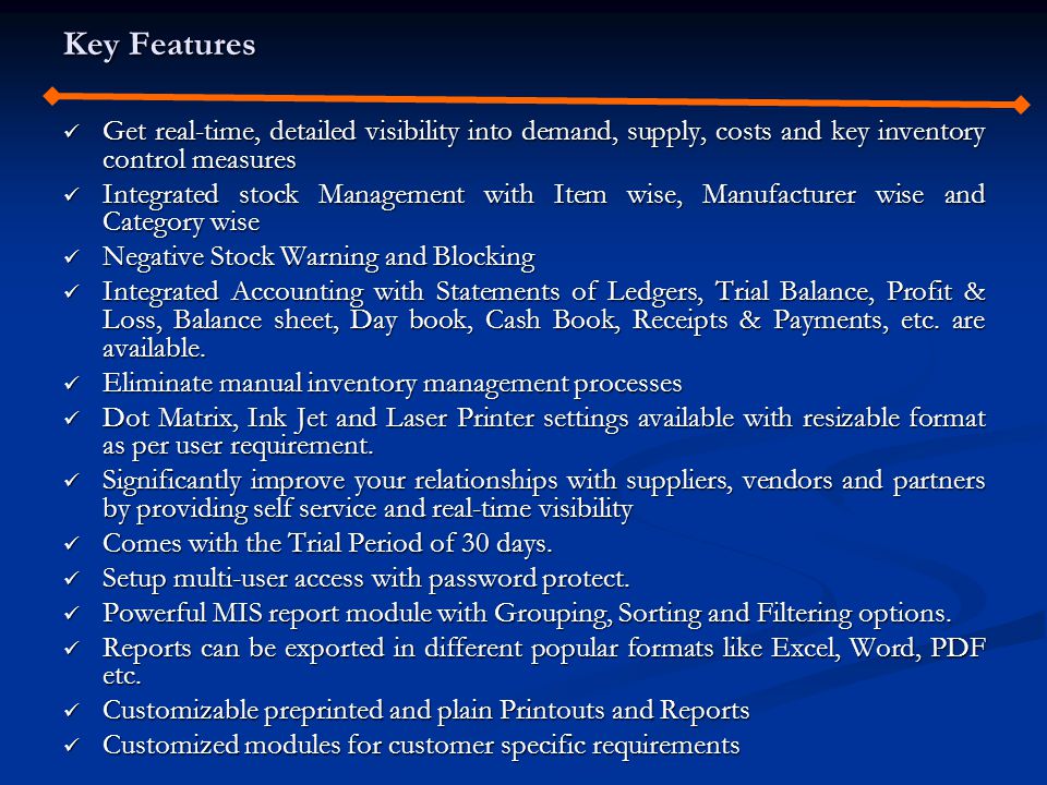 Key Features Get real-time, detailed visibility into demand, supply, costs and key inventory control measures Get real-time, detailed visibility into demand, supply, costs and key inventory control measures Integrated stock Management with Item wise, Manufacturer wise and Category wise Integrated stock Management with Item wise, Manufacturer wise and Category wise Negative Stock Warning and Blocking Negative Stock Warning and Blocking Integrated Accounting with Statements of Ledgers, Trial Balance, Profit & Loss, Balance sheet, Day book, Cash Book, Receipts & Payments, etc.