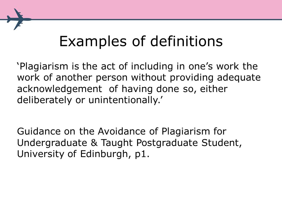 Examples of definitions Plagiarism is the act of including in ones work the work of another person without providing adequate acknowledgement of having done so, either deliberately or unintentionally.