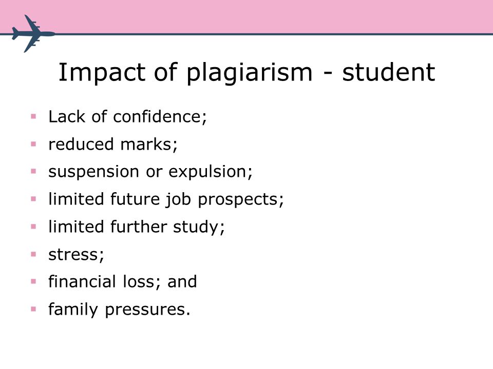 Impact of plagiarism - student Lack of confidence; reduced marks; suspension or expulsion; limited future job prospects; limited further study; stress; financial loss; and family pressures.