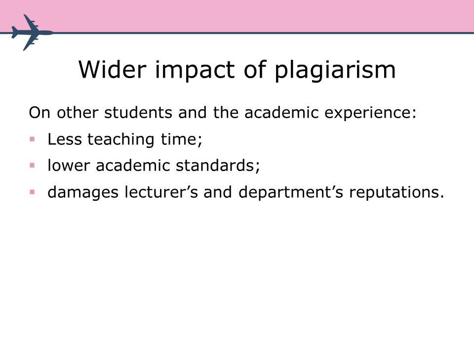 Wider impact of plagiarism On other students and the academic experience: Less teaching time; lower academic standards; damages lecturers and departments reputations.