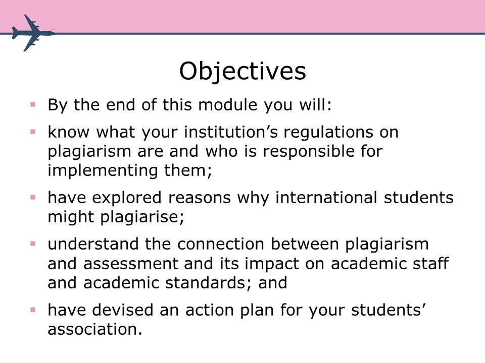 Objectives By the end of this module you will: know what your institutions regulations on plagiarism are and who is responsible for implementing them; have explored reasons why international students might plagiarise; understand the connection between plagiarism and assessment and its impact on academic staff and academic standards; and have devised an action plan for your students association.