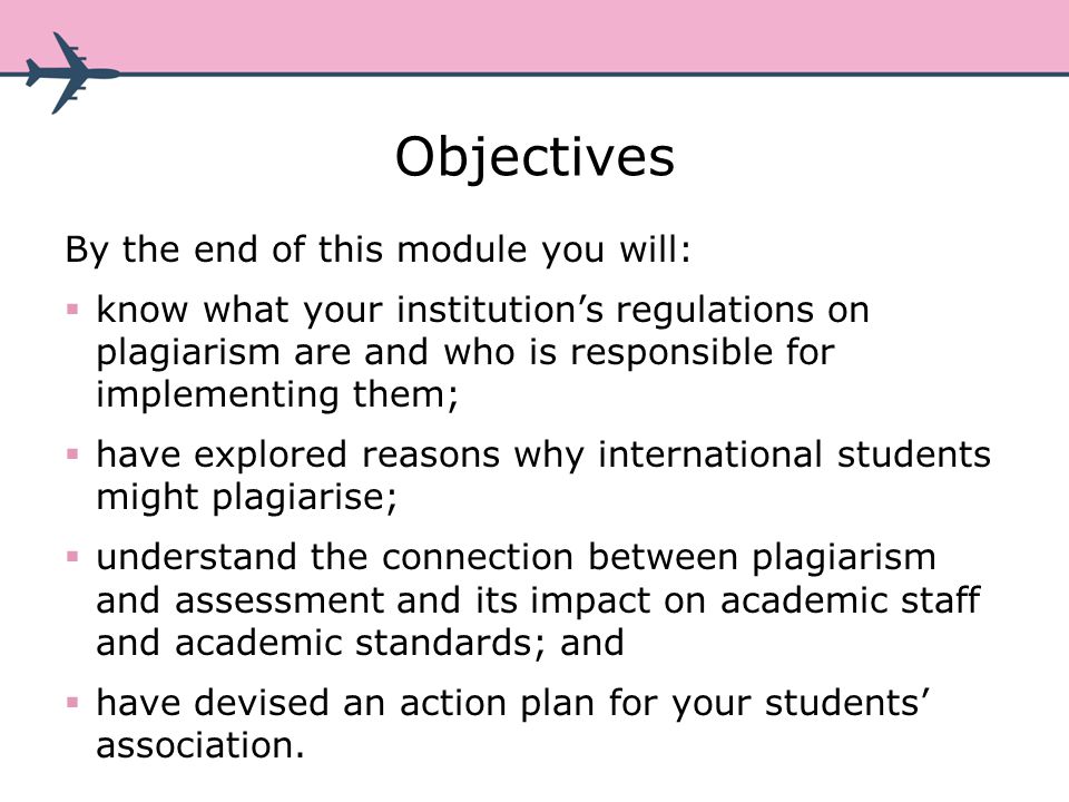 Objectives By the end of this module you will: know what your institutions regulations on plagiarism are and who is responsible for implementing them; have explored reasons why international students might plagiarise; understand the connection between plagiarism and assessment and its impact on academic staff and academic standards; and have devised an action plan for your students association.