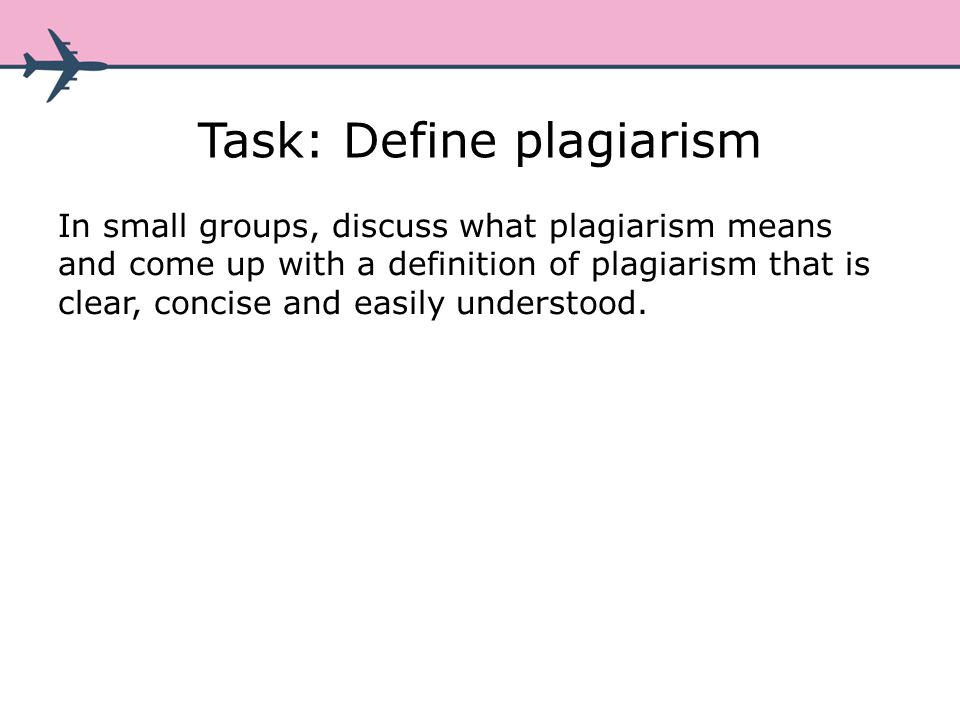 Task: Define plagiarism In small groups, discuss what plagiarism means and come up with a definition of plagiarism that is clear, concise and easily understood.