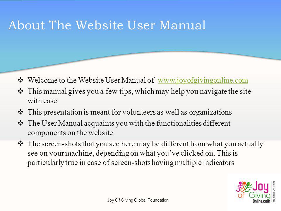 Welcome to the Website User Manual of   This manual gives you a few tips, which may help you navigate the site with ease This presentation is meant for volunteers as well as organizations The User Manual acquaints you with the functionalities different components on the website The screen-shots that you see here may be different from what you actually see on your machine, depending on what youve clicked on.