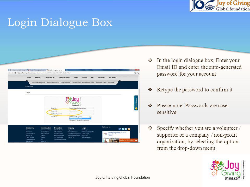 Login Dialogue Box In the login dialogue box, Enter your  ID and enter the auto-generated password for your account Retype the password to confirm it Please note: Passwords are case- sensitive Specify whether you are a volunteer / supporter or a company / non-profit organization, by selecting the option from the drop-down menu Joy Of Giving Global Foundation