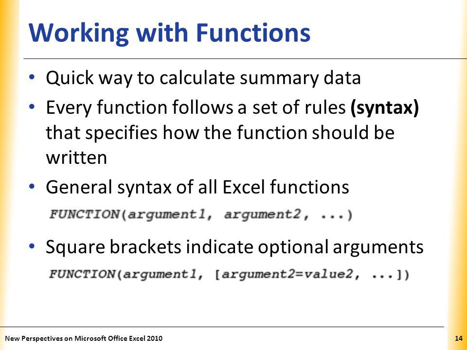 XP Working with Functions Quick way to calculate summary data Every function follows a set of rules (syntax) that specifies how the function should be written General syntax of all Excel functions Square brackets indicate optional arguments New Perspectives on Microsoft Office Excel