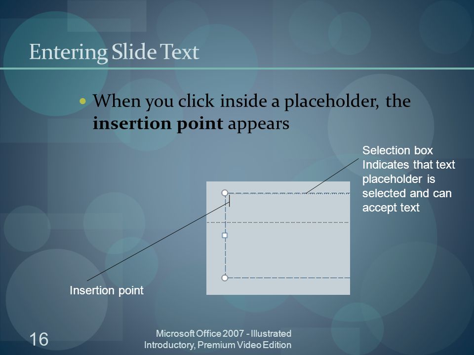 16 Microsoft Office Illustrated Introductory, Premium Video Edition Entering Slide Text When you click inside a placeholder, the insertion point appears Insertion point Selection box Indicates that text placeholder is selected and can accept text