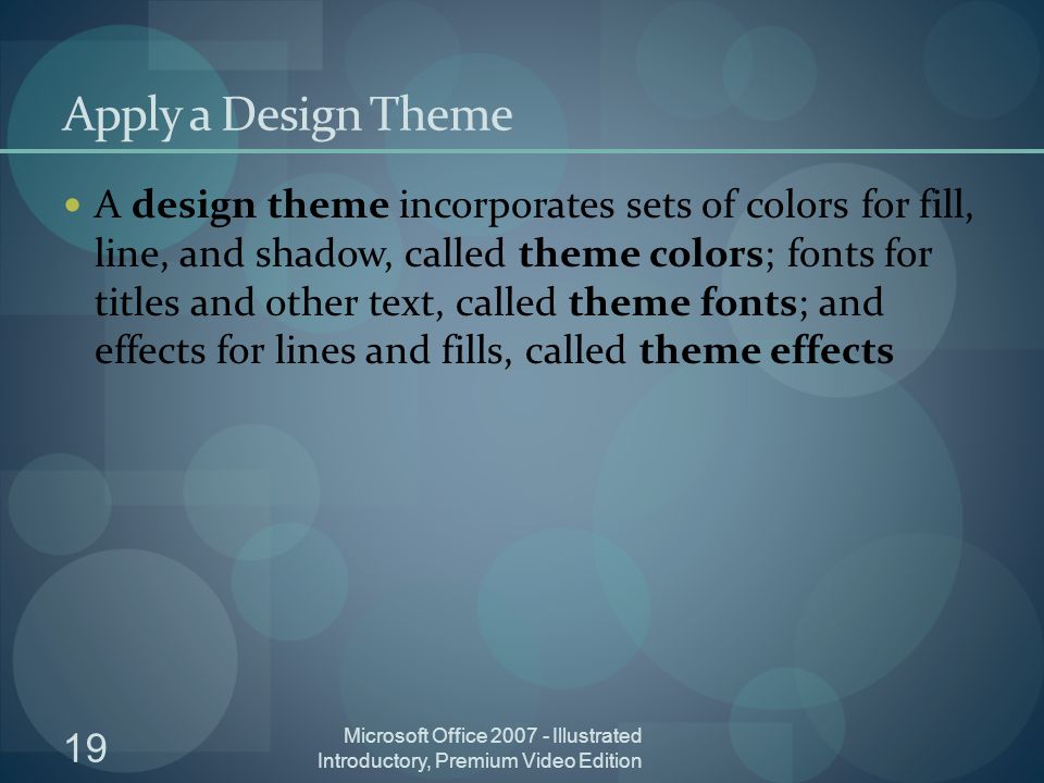 19 Microsoft Office Illustrated Introductory, Premium Video Edition Apply a Design Theme A design theme incorporates sets of colors for fill, line, and shadow, called theme colors; fonts for titles and other text, called theme fonts; and effects for lines and fills, called theme effects