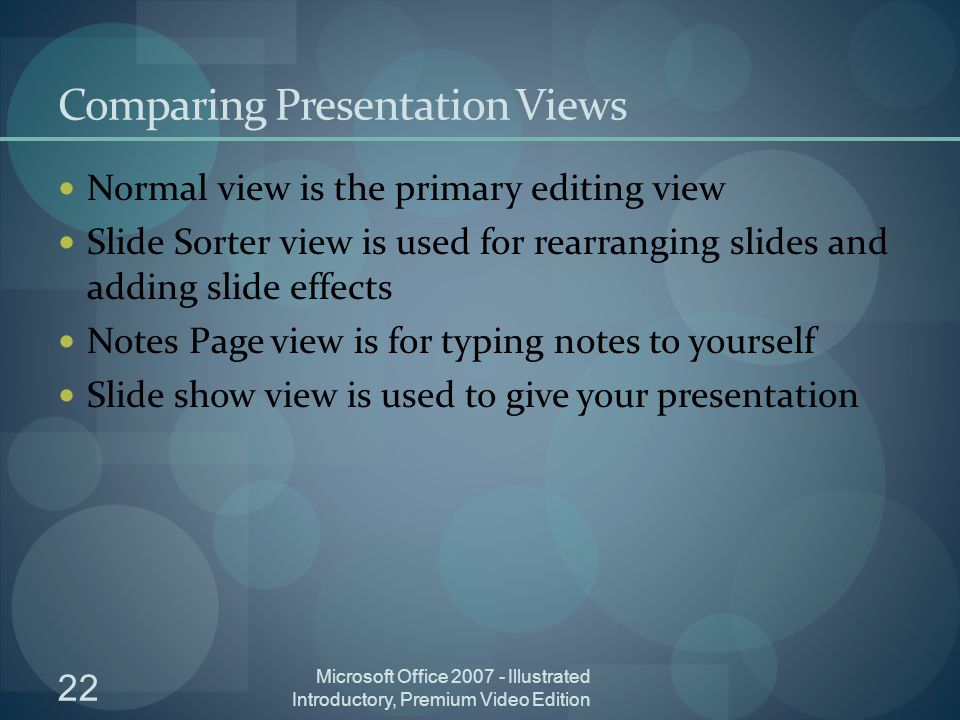 22 Microsoft Office Illustrated Introductory, Premium Video Edition Comparing Presentation Views Normal view is the primary editing view Slide Sorter view is used for rearranging slides and adding slide effects Notes Page view is for typing notes to yourself Slide show view is used to give your presentation