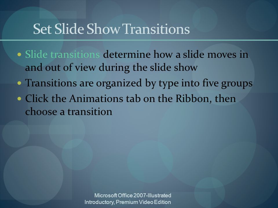 Microsoft Office 2007-Illustrated Introductory, Premium Video Edition Set Slide Show Transitions Slide transitions determine how a slide moves in and out of view during the slide show Transitions are organized by type into five groups Click the Animations tab on the Ribbon, then choose a transition