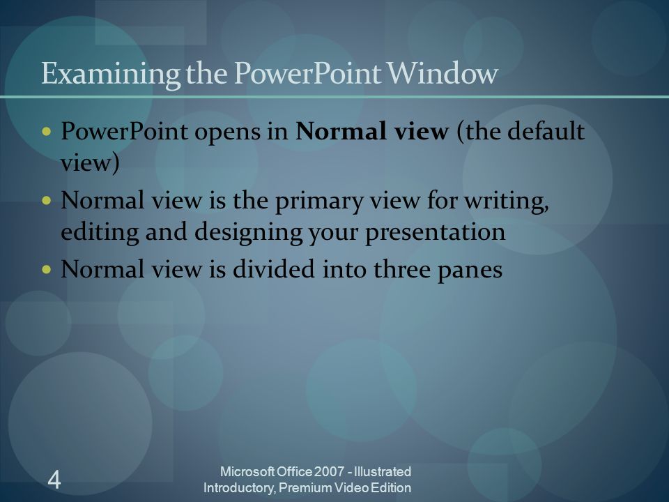 4 Microsoft Office Illustrated Introductory, Premium Video Edition Examining the PowerPoint Window PowerPoint opens in Normal view (the default view) Normal view is the primary view for writing, editing and designing your presentation Normal view is divided into three panes
