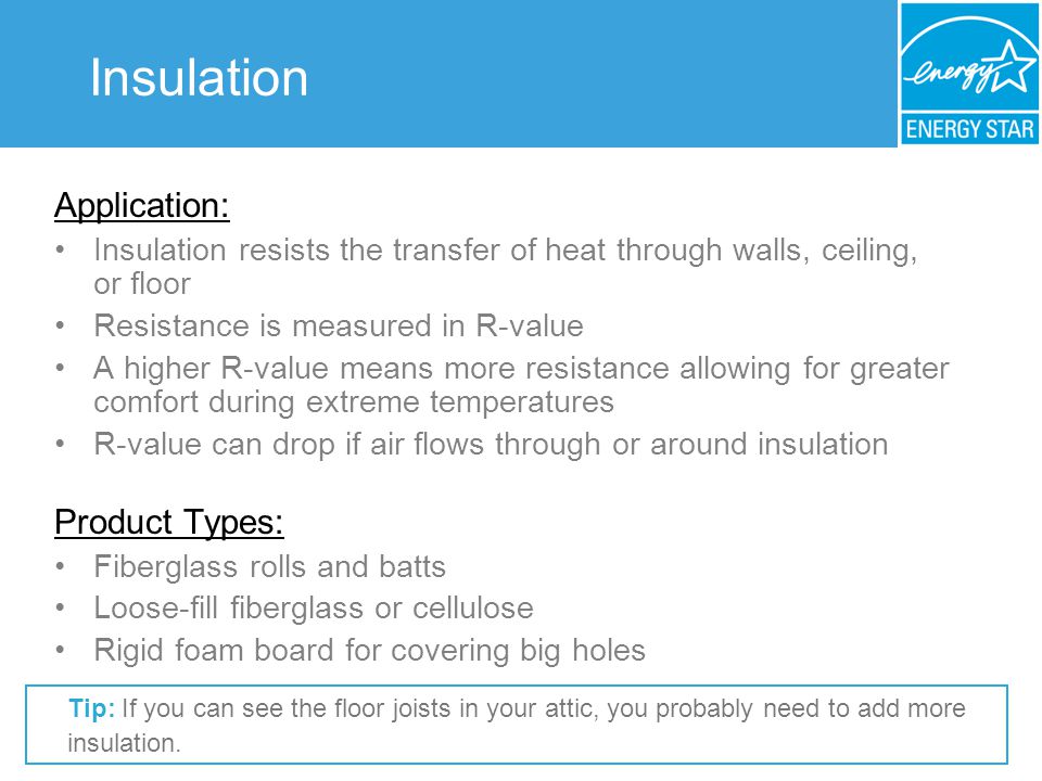 Insulation Application: Insulation resists the transfer of heat through walls, ceiling, or floor Resistance is measured in R-value A higher R-value means more resistance allowing for greater comfort during extreme temperatures R-value can drop if air flows through or around insulation Product Types: Fiberglass rolls and batts Loose-fill fiberglass or cellulose Rigid foam board for covering big holes Tip: If you can see the floor joists in your attic, you probably need to add more insulation.