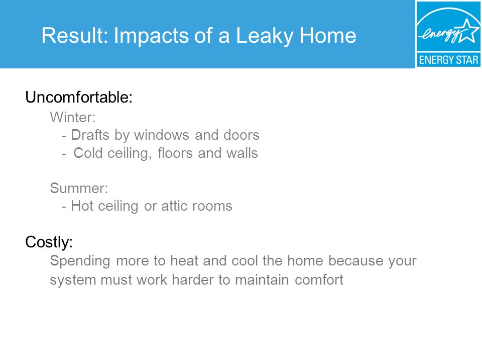 Result: Impacts of a Leaky Home Uncomfortable: Winter: - Drafts by windows and doors - Cold ceiling, floors and walls Summer: - Hot ceiling or attic rooms Costly: Spending more to heat and cool the home because your system must work harder to maintain comfort
