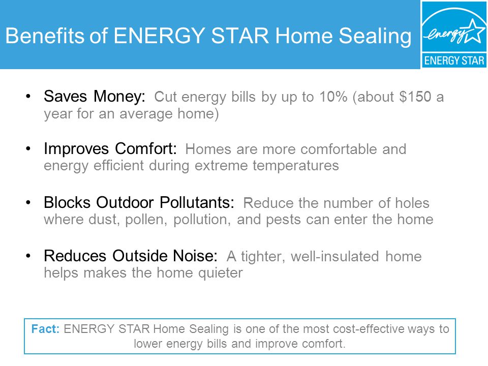 Benefits of ENERGY STAR Home Sealing Saves Money: Cut energy bills by up to 10% (about $150 a year for an average home) Improves Comfort: Homes are more comfortable and energy efficient during extreme temperatures Blocks Outdoor Pollutants: Reduce the number of holes where dust, pollen, pollution, and pests can enter the home Reduces Outside Noise: A tighter, well-insulated home helps makes the home quieter Fact: ENERGY STAR Home Sealing is one of the most cost-effective ways to lower energy bills and improve comfort.
