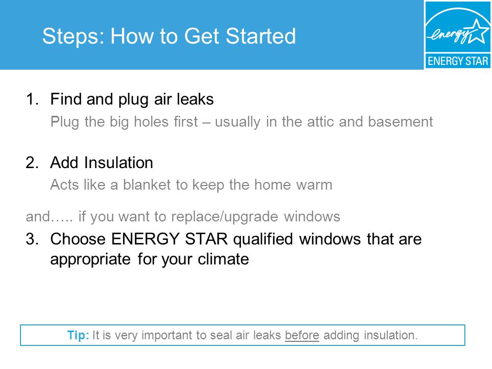 Steps: How to Get Started 1.Find and plug air leaks Plug the big holes first – usually in the attic and basement 2.Add Insulation Acts like a blanket to keep the home warm and…..