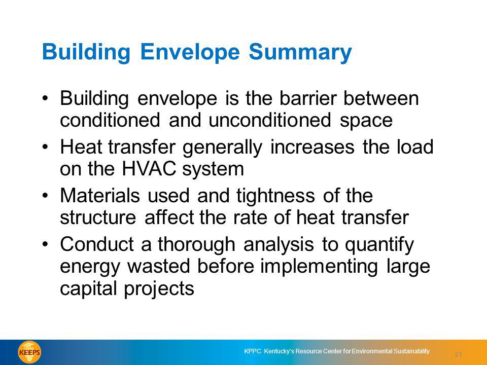 21 KPPC Kentuckys Resource Center for Environmental Sustainability Building Envelope Summary Building envelope is the barrier between conditioned and unconditioned space Heat transfer generally increases the load on the HVAC system Materials used and tightness of the structure affect the rate of heat transfer Conduct a thorough analysis to quantify energy wasted before implementing large capital projects 21