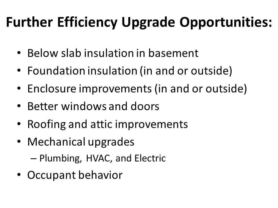 Further Efficiency Upgrade Opportunities: Below slab insulation in basement Foundation insulation (in and or outside) Enclosure improvements (in and or outside) Better windows and doors Roofing and attic improvements Mechanical upgrades – Plumbing, HVAC, and Electric Occupant behavior